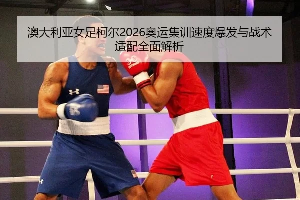 澳大利亚女足柯尔2026奥运集训速度爆发与战术适配全面解析