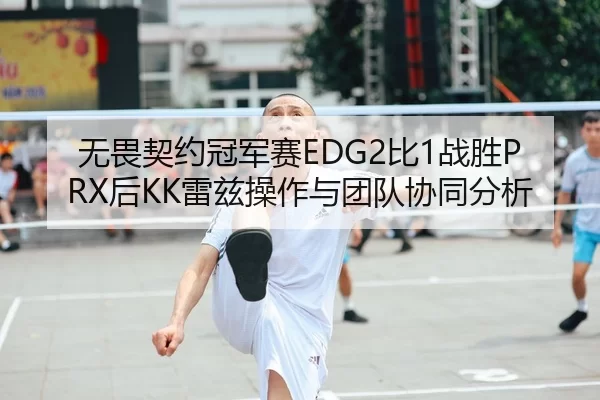 无畏契约冠军赛EDG2比1战胜PRX后KK雷兹操作与团队协同分析